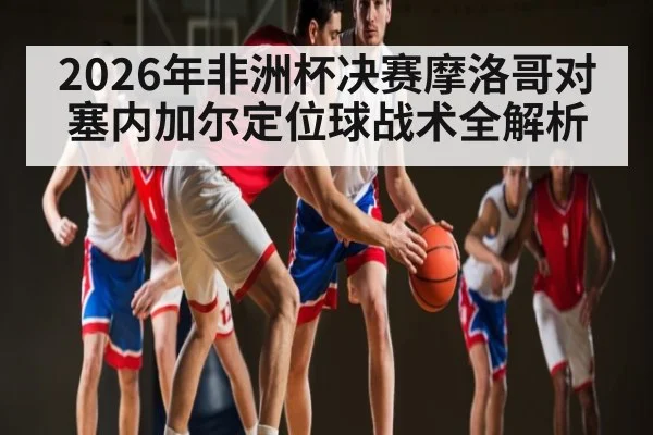 2026年非洲杯决赛摩洛哥对塞内加尔定位球战术全解析