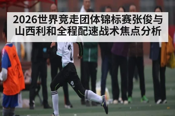2026世界竞走团体锦标赛张俊与山西利和全程配速战术焦点分析