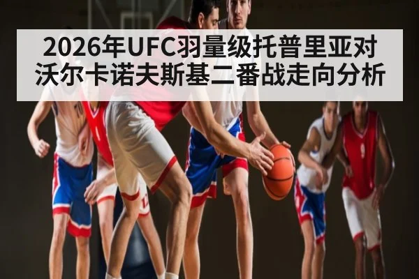 2026年UFC羽量级托普里亚对沃尔卡诺夫斯基二番战走向分析